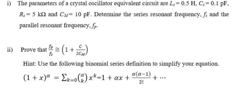 i) The parameters of a crystal oscillator equivalent circuit are L;= 0.5 H, C;= 0.1 pF,
R; = 5 kn and CM= 10 pF. Determine the series resonant frequency, fs and the
parallel resonant frequency, fp.
ii) Prove that = (1+)
Is
2CM-
Hint: Use the following binomial series definition to simplify your equation.
(1+ x)“ = Ek=o) x*=1+ ax +
α(α-1)
+
%3D
2!
