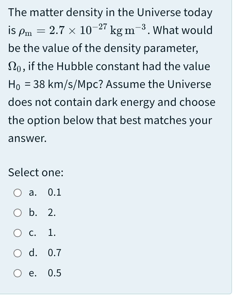 The matter density in the Universe today
is Pm = -27 kg m-3. What would
2.7 x 10
be the value of the density parameter,
2o, if the Hubble constant had the value
Ho = 38 km/s/Mpc? Assume the Universe
does not contain dark energy and choose
the option below that best matches your
answer.
Select one:
O a.
0.1
O b. 2.
О с.
1.
O d. 0.7
О е.
0.5
