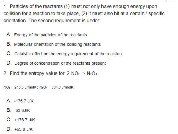 1. Particles of the reactants (1) must not only have enough energy upon
collision for a reaction to take place, (2) it must also hit at a certain / specific
orientation. The second requirement is under:
A. Energy of the particles of the reactants
B. Molecular orientation of the colliding reactants
C. Catalytic effect on the energy requirement of the reaction
D. Degree of concentration of the reactants present
2. Find the entropy value for: 2 NO2 -> N2O4
NO: = 240.5 J/molK ; N:O. = 304.3 J/molK
A. -176.7 J/K
B. -63.8J/K
C. +176.7 J/K
D. +63.8 J/K
