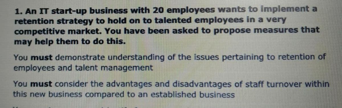 1. An IT start-up business with 20 employees wants to implement a
retention strategy to hold on to talented employees in a very
competitive market. You have been asked to propose measures that
may help them to do this.
You must demonstrate understanding of the issues pertaining to retention of
employees and talent management
You must consider the advantages and disadvantages of staff turnover within
this new business compared to an established business
