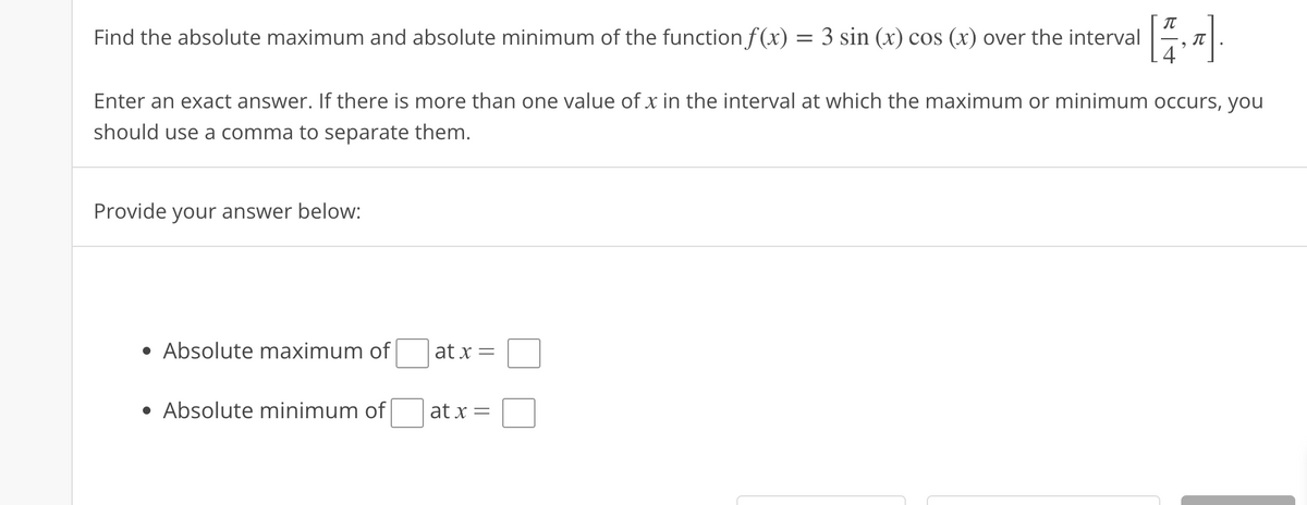 Find the absolute maximum and absolute minimum of the function f(x) = 3 sin (x) cos (x) over the interval
[4₂].
Enter an exact answer. If there is more than one value of x in the interval at which the maximum or minimum occurs, you
should use a comma to separate them.
Provide your answer below:
• Absolute maximum of
• Absolute minimum of
at x =
at x
=