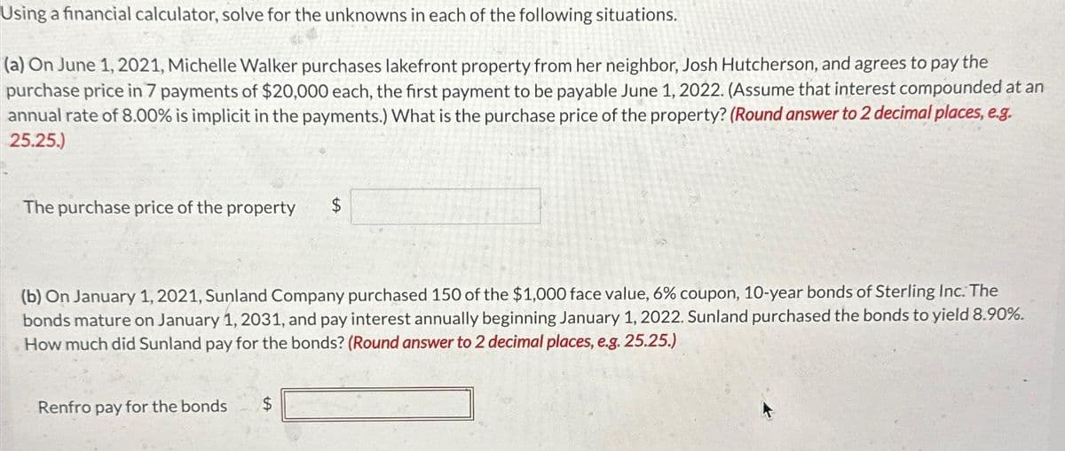 Using a financial calculator, solve for the unknowns in each of the following situations.
(a) On June 1, 2021, Michelle Walker purchases lakefront property from her neighbor, Josh Hutcherson, and agrees to pay the
purchase price in 7 payments of $20,000 each, the first payment to be payable June 1, 2022. (Assume that interest compounded at an
annual rate of 8.00% is implicit in the payments.) What is the purchase price of the property? (Round answer to 2 decimal places, e.g.
25.25.)
The purchase price of the property $
(b) On January 1, 2021, Sunland Company purchased 150 of the $1,000 face value, 6% coupon, 10-year bonds of Sterling Inc. The
bonds mature on January 1, 2031, and pay interest annually beginning January 1, 2022. Sunland purchased the bonds to yield 8.90%.
How much did Sunland pay for the bonds? (Round answer to 2 decimal places, e.g. 25.25.)
Renfro pay for the bonds