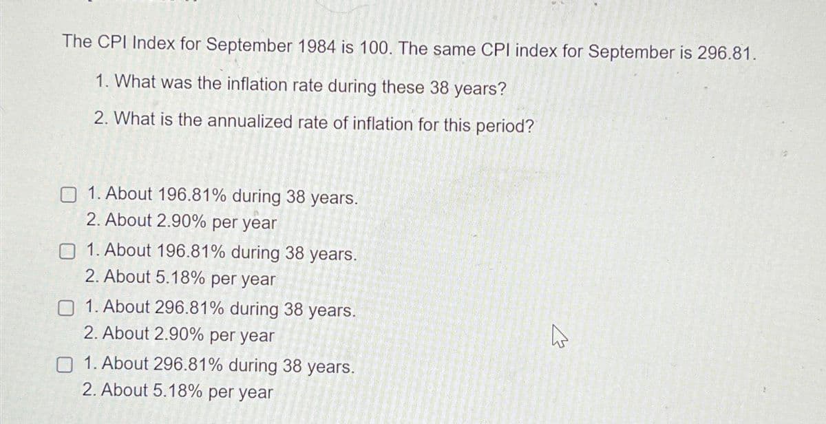 The CPI Index for September 1984 is 100. The same CPI index for September is 296.81.
1. What was the inflation rate during these 38 years?
2. What is the annualized rate of inflation for this period?
1. About 196.81% during 38 years.
2. About 2.90% per year
1. About 196.81% during 38 years.
2. About 5.18% per year
1. About 296.81% during 38 years.
2. About 2.90% per year
1. About 296.81% during 38 years.
2. About 5.18% per year
A