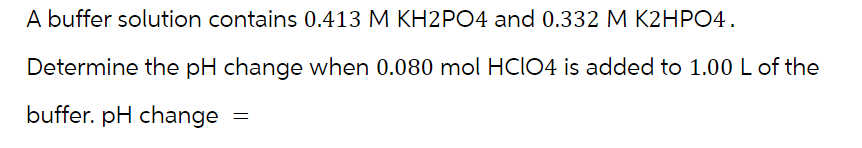 A buffer solution contains 0.413 M KH2PO4 and 0.332 M K2HPO4.
Determine the pH change when 0.080 mol HCIO4 is added to 1.00 L of the
buffer. pH change
=