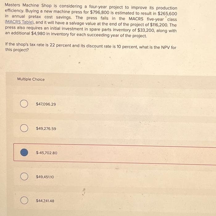 Masters Machine Shop is considering a four-year project to improve its production
efficiency. Buying a new machine press for $796,800 is estimated to result in $265,600
In annual pretax cost savings. The press falls in the MACRS five-year class
(MACRS Table), and it will have a salvage value at the end of the project of $116,200. The
press also requires an initial investment in spare parts inventory of $33,200, along with
an additional $4,980 in inventory for each succeeding year of the project.
If the shop's tax rate is 22 percent and its discount rate is 10 percent, what is the NPV for
this project?
Multiple Choice
$47,096.29
$49,276.59
$-45,702.80
$49,451.10
$44,741.48