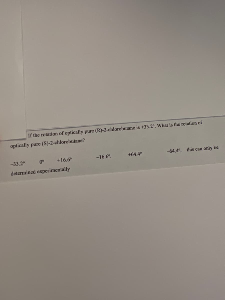 If the rotation of optically pure (R)-2-chlorobutane is +33.2°. What is the rotation of
optically pure (S)-2-chlorobutane?
-33.2⁰
0⁰
+16.6°
-16.6º.
+64.4°
-64.4°. this can only be
determined experimentally