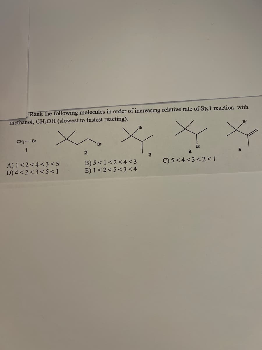 Rank the following molecules in order of increasing relative rate of SN1 reaction with
methanol, CH3OH (slowest to fastest reacting).
Br
Br
CH3-Br
1
X X X
Br
Br
2
5
4
3
C) 5<4<3<2<1
A) 1<2<4<3<5
D) 4 <2<3<5<1
B) 5 < 1<2<4<3
E) 1<2<5<3 <4