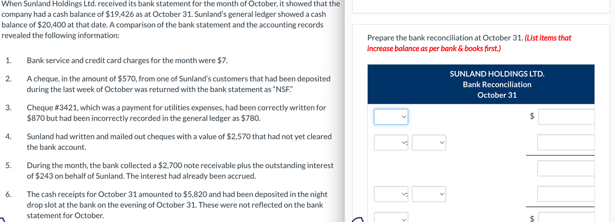 When Sunland Holdings Ltd. received its bank statement for the month of October, it showed that the
company had a cash balance of $19,426 as at October 31. Sunland's general ledger showed a cash
balance of $20,400 at that date. A comparison of the bank statement and the accounting records
revealed the following information:
1.
2.
3.
4.
5.
6.
Bank service and credit card charges for the month were $7.
A cheque, in the amount of $570, from one of Sunland's customers that had been deposited
during the last week of October was returned with the bank statement as "NSF."
Cheque #3421, which was a payment for utilities expenses, had been correctly written for
$870 but had been incorrectly recorded in the general ledger as $780.
Sunland had written and mailed out cheques with a value of $2,570 that had not yet cleared
the bank account.
During the month, the bank collected a $2,700 note receivable plus the outstanding interest
of $243 on behalf of Sunland. The interest had already been accrued.
The cash receipts for October 31 amounted to $5,820 and had been deposited in the night
drop slot at the bank on the evening of October 31. These were not reflected on the bank
statement for October.
Prepare the bank reconciliation at October 31. (List items that
increase balance as per bank & books first.)
S
>
SUNLAND HOLDINGS LTD.
Bank Reconciliation
October 31
LA