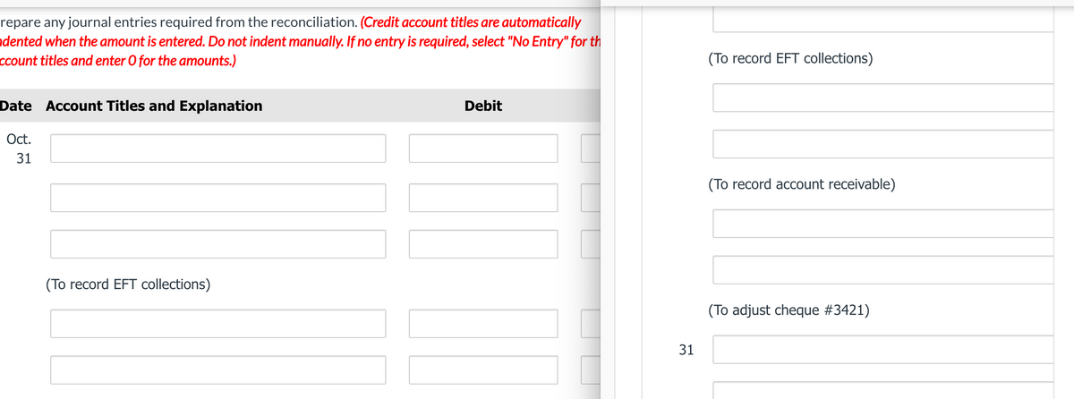 repare any journal entries required from the reconciliation. (Credit account titles are automatically
dented when the amount is entered. Do not indent manually. If no entry is required, select "No Entry" for th
ccount titles and enter O for the amounts.)
Date Account Titles and Explanation
Oct.
31
(To record EFT collections)
Debit
31
(To record EFT collections)
(To record account receivable)
(To adjust cheque #3421)