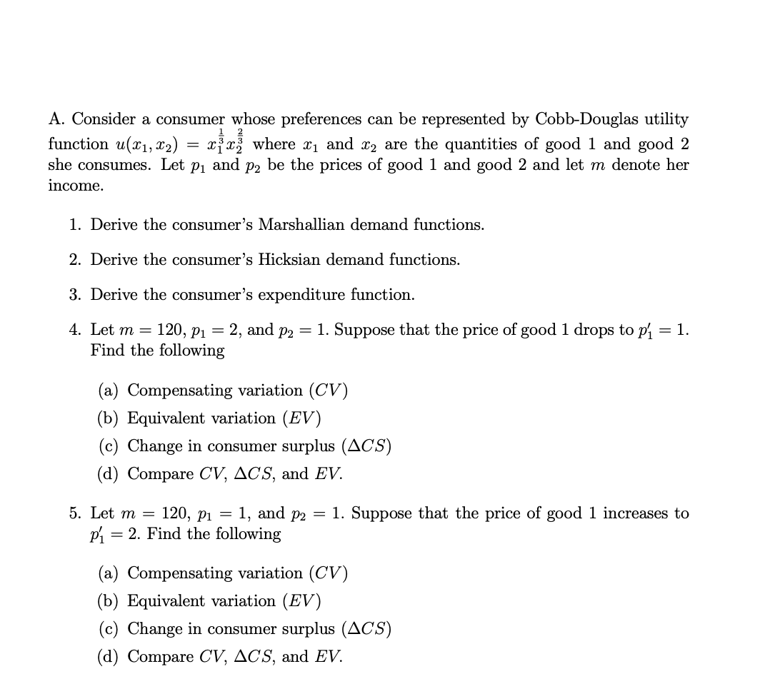 A. Consider a consumer whose preferences can be represented by Cobb-Douglas utility
function u(x₁, x₂) = xx where ₁ and 2 are the quantities of good 1 and good 2
she consumes. Let p₁ and p2 be the prices of good 1 and good 2 and let m denote her
income.
1. Derive the consumer's Marshallian demand functions.
2. Derive the consumer's Hicksian demand functions.
3. Derive the consumer's expenditure function.
4. Let m = 20, P₁ = 2, and p2 = 1. Suppose that the price of good 1 drops to p₁ = 1.
Find the following
(a) Compensating variation (CV)
(b) Equivalent variation (EV)
(c) Change in consumer surplus (ACS)
(d) Compare CV, ACS, and EV.
5. Let m = 120, P₁ = 1, and p2 = 1. Suppose that the price of good 1 increases to
P₁ = 2. Find the following
(a) Compensating variation (CV)
(b) Equivalent variation (EV)
(c) Change in consumer surplus (ACS)
(d) Compare CV, ACS, and EV.