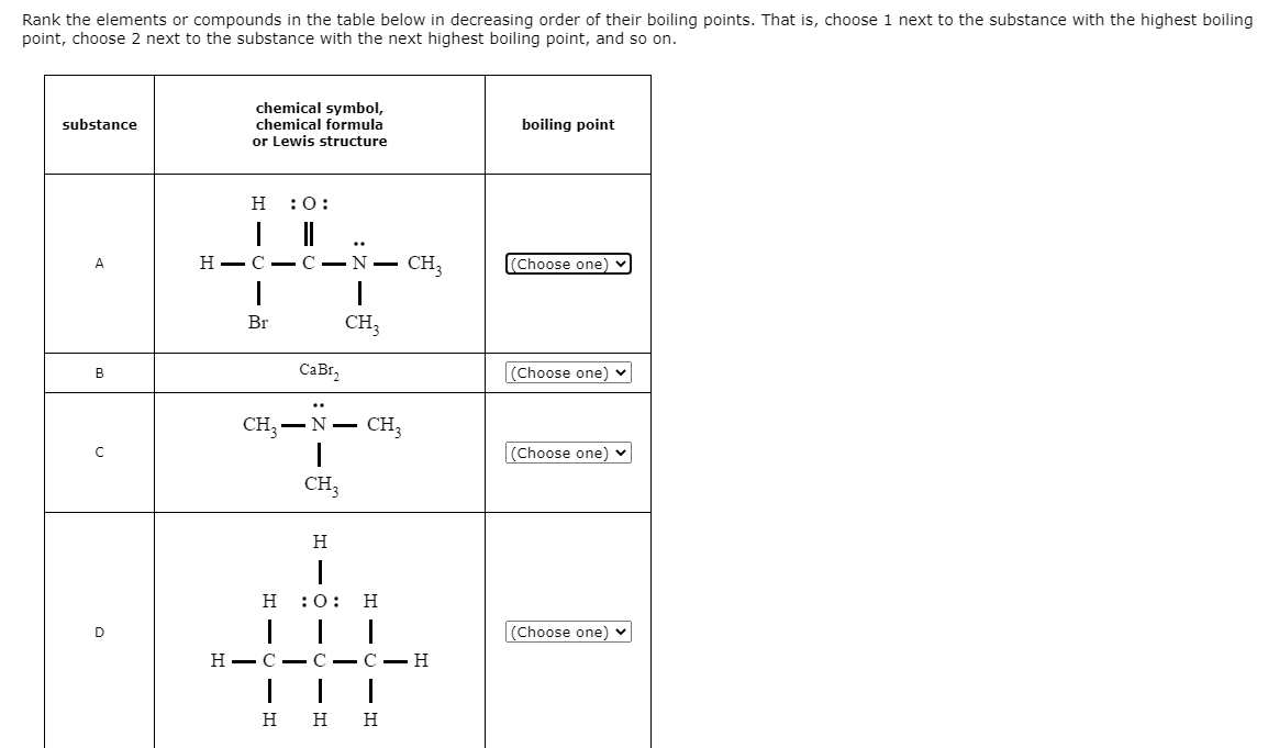 Rank the elements or compounds in the table below in decreasing order of their boiling points. That is, choose 1 next to the substance with the highest boiling
point, choose 2 next to the substance with the next highest boiling point, and so on.
chemical symbol,
chemical formula
or Lewis structure
substance
boiling point
H
:0:
..
A
Н— С
C - N -
CH,
(Choose one)
Br
CH,
CaBr,
(Choose one) v
В
CH3
CH3
-N -
Choose one)
CH3
H
н :0:
H
D
(Choose one) v
Н — С — С — С — Н
н н
H
