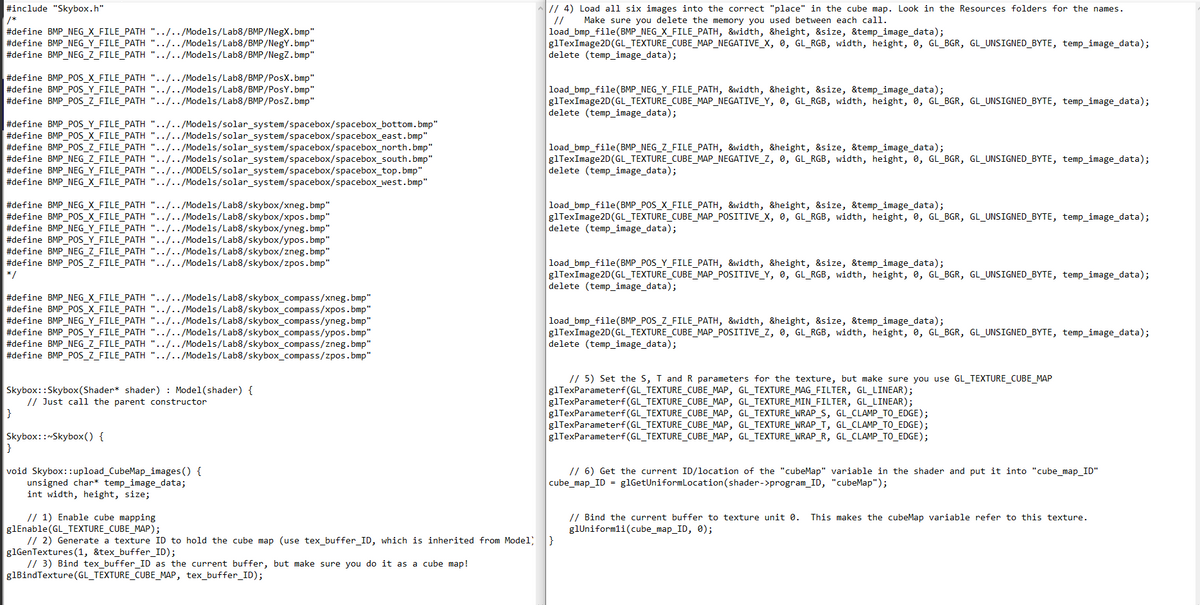 #include "Skybox.h"
/*
#define BMP NEG_X_FILE_PATH "../../Models/Lab8/BMP/NegX.bmp"
#define BMP NEG_Y_FILE_PATH "../../Models/Lab8/BMP/NegY.bmp"
#define BMP NEG_Z_FILE_PATH "../../Models/Lab8/BMP/NegZ.bmp"
#define BMP_POS_X_FILE_PATH "../../Models/Lab8/BMP/PosX.bmp"
#define BMP_POS_Y_FILE_PATH"../../Models/Lab8/BMP/PosY.bmp"
#define BMP_POS_Z_FILE_PATH "../../Models/Lab8/BMP/PosZ.bmp"
#define BMP_POS_Y_FILE_PATH"../../Models/solar_system/spacebox/spacebox_bottom.bmp"
#define BMP_POS_X_FILE_PATH"../../Models/solar_system/spacebox/spacebox_east.bmp"
#define BMP_POS_Z_FILE_PATH "../../Models/solar_system/spacebox/spacebox_north.bmp"
#define BMP_NEG_Z_FILE_PATH "../../Models/solar_system/spacebox/spacebox_south.bmp"
#define BMP_NEG_Y_FILE_PATH "../../MODELS/solar_system/spacebox/spacebox_top.bmp"
#define BMP_NEG_X_FILE_PATH "../../Models/solar_system/spacebox/spacebox_west.bmp"
#define BMP_NEG_X_FILE_PATH"../../Models/Lab8/skybox/xneg.bmp"
#define BMP_POS_X_FILE_PATH"../../Models/Lab8/skybox/xpos.bmp"
#define BMP NEG_Y_FILE_PATH"../../Models/Lab8/skybox/yneg.bmp"
#define BMP_POS_Y_FILE_PATH "../../Models/Lab8/skybox/ypos.bmp"
#define BMP NEG_Z_FILE_PATH "../../Models/Lab8/skybox/zneg.bmp"
#define BMP_POS_Z_FILE_PATH"../../Models/Lab8/skybox/zpos.bmp"
*/
#define BMP_NEG_X_FILE_PATH"../../Models/Lab8/skybox_compass/xneg.bmp"
#define BMP_POS_X_FILE_PATH"../../Models/Lab8/skybox_compass/xpos.bmp"
#define BMP NEG_Y_FILE_PATH "../../Models/Lab8/skybox_compass/yneg.bmp"
#define BMP_POS_Y_FILE_PATH "../../Models/Lab8/skybox_compass/ypos.bmp"
#define BMP NEG_Z_FILE_PATH"../../Models/Lab8/skybox_compass/zneg.bmp"
#define BMP_POS_Z_FILE_PATH "../../Models/Lab8/skybox_compass/zpos.bmp"
Skybox::Skybox (Shader* shader) Model(shader) {
}
Just call the parent constructor
Skybox::~Skybox() {
}
void Skybox::upload_CubeMap_images() {
unsigned char* temp_image_data;
int width, height, size;
1) Enable cube mapping
glEnable(GL_TEXTURE_CUBE_MAP);
// 4) Load all six images into the correct "place" in the cube map. Look in the Resources folders for the names.
Make sure you delete the memory you used between each call.
//
load_bmp_file(BMP_NEG_X_FILE_PATH, &width, &height, &size, &temp_image_data);
glTexImage2D(GL_TEXTURE_CUBE_MAP_NEGATIVE_X, 0, GL_RGB, width, height, 0, GL_BGR, GL_UNSIGNED_BYTE, temp_image_data);
delete (temp_image_data);
load_bmp_file(BMP_NEG_Y_FILE_PATH, &width, &height, &size, &temp_image_data);
g1TexImage2D(GL_TEXTURE_CUBE_MAP_NEGATIVE_Y, 0, GL_RGB, width, height, 0, GL_BGR, GL_UNSIGNED_BYTE, temp_image_data);
delete (temp_image_data);
load_bmp_file(BMP_NEG_Z_FILE_PATH, &width, &height, &size, &temp_image_data);
glTexImage2D(GL_TEXTURE_CUBE_MAP_NEGATIVE_Z, 0, GL_RGB, width, height, 0, GL_BGR, GL_UNSIGNED_BYTE, temp_image_data);
delete (temp_image_data);
load_bmp_file(BMP_POS_X_FILE_PATH, &width, &height, &size, &temp_image_data);
glTexImage2D(GL_TEXTURE_CUBE_MAP_POSITIVE_X, 0, GL_RGB, width, height, 0, GL_BGR, GL_UNSIGNED_BYTE, temp_image_data);
delete (temp_image_data);
load_bmp_file(BMP_POS_Y_FILE_PATH, &width, &height, &size, &temp_image_data);
glTexImage2D(GL_TEXTURE_CUBE_MAP_POSITIVE_Y, 0, GL_RGB, width, height, 0, GL_BGR, GL_UNSIGNED_BYTE, temp_image_data);
delete (temp_image_data);
load_bmp_file(BMP_POS_Z_FILE_PATH, &width, &height, &size, &temp_image_data);
g1TexImage2D(GL_TEXTURE_CUBE_MAP_POSITIVE_Z, 0, GL_RGB, width, height, 0, GL_BGR, GL_UNSIGNED_BYTE, temp_image_data);
delete (temp_image_data);
// 5) Set the S, T and R parameters for the texture, but make sure you use GL_TEXTURE_CUBE_MAP
glTexParameterf (GL_TEXTURE_CUBE_MAP, GL_TEXTURE_MAG_FILTER, GL_LINEAR);
glTexParameterf (GL_TEXTURE_CUBE_MAP, GL_TEXTURE_MIN_FILTER, GL_LINEAR);
glTexParameterf (GL_TEXTURE_CUBE_MAP, GL_TEXTURE_WRAP_S, GL_CLAMP_TO_EDGE);
glTexParameterf (GL_TEXTURE_CUBE_MAP, GL_TEXTURE_WRAP_T, GL_CLAMP_TO_EDGE);
glTexParameterf(GL_TEXTURE_CUBE_MAP, GL_TEXTURE_WRAP_R, GL_CLAMP_TO_EDGE);
// 6) Get the current ID/location of the "cubeMap" variable in the shader and put it into "cube_map_ID"
cube_map_ID = glGetUniformLocation (shader->program_ID, "cubeMap");
// 2) Generate a texture ID to hold the cube map (use tex_buffer_ID, which is inherited from Model; }
glGenTextures (1, &tex_buffer_ID);
// 3) Bind tex_buffer_ID as the current buffer, but make sure you do it as a cube map!
glBindTexture(GL_TEXTURE_CUBE_MAP, tex_buffer_ID);
// Bind the current buffer to texture unit 0. This makes the cubeMap variable refer to this texture.
glUniform1i(cube_map_ID, 0);