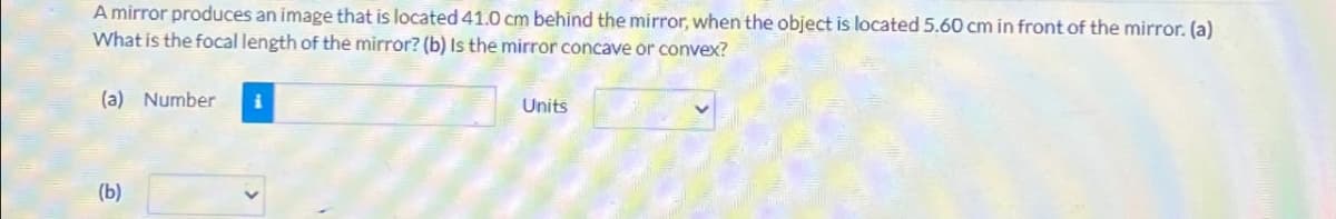 A mirror produces an image that is located 41.0 cm behind the mirror, when the object is located 5.60 cm in front of the mirror. (a)
What is the focal length of the mirror? (b) Is the mirror concave or convex?
(a) Number i
(b)
Units