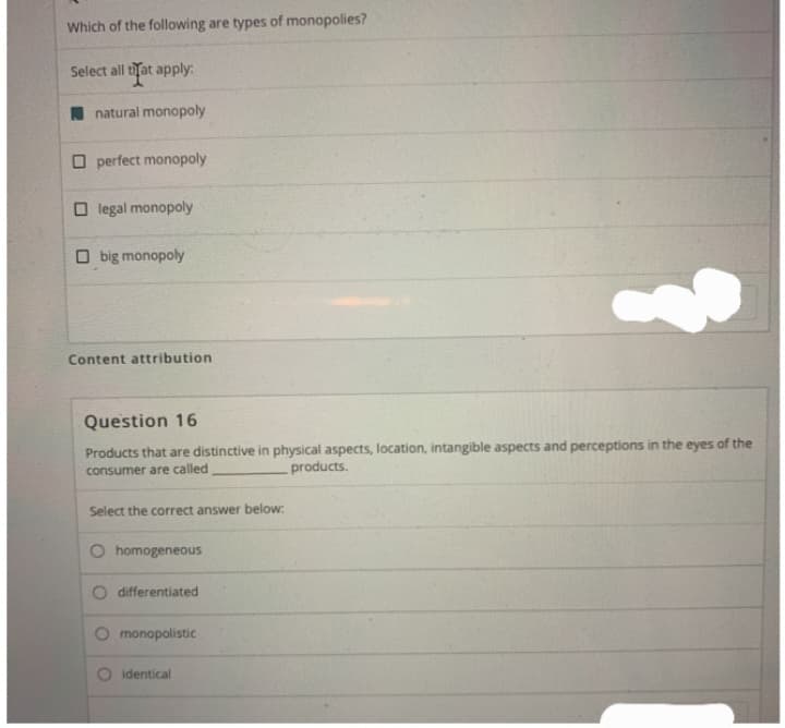 Which of the following are types of monopolies?
Select all that apply:
natural monopoly
Operfect monopoly
Olegal monopoly
big monopoly
Content attribution
Question 16
Products that are distinctive in physical aspects, location, intangible aspects and perceptions in the eyes of the
consumer are called
products.
Select the correct answer below:
O homogeneous
O differentiated
monopolistic
?
identical
