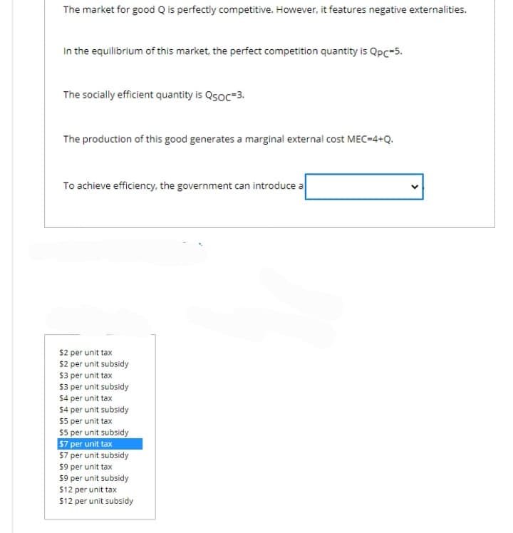 The market for good Q is perfectly competitive. However, it features negative externalities.
In the equilibrium of this market, the perfect competition quantity is Qpc=5.
The socially efficient quantity is QsOC=3.
The production of this good generates a marginal external cost MEC=4+Q.
To achieve efficiency, the government can introduce a
$2 per unit tax
$2 per unit subsidy
$3 per unit tax
$3 per unit subsidy
$4 per unit tax
$4 per unit subsidy
$5 per unit tax
$5 per unit subsidy
$7 per unit tax
$7 per unit subsidy
$9 per unit tax
$9 per unit subsidy
$12 per unit tax
$12 per unit subsidy