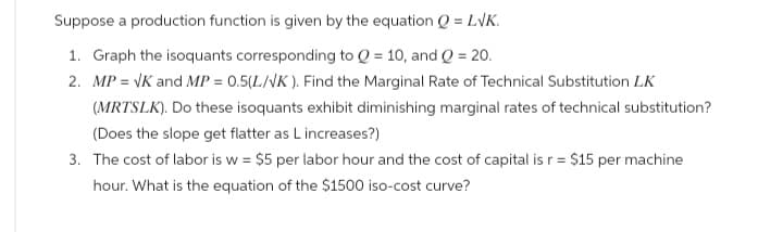 Suppose a production function is given by the equation Q = LVK.
1. Graph the isoquants corresponding to Q = 10, and Q = 20.
2. MP = √K and MP = 0.5(L/VK). Find the Marginal Rate of Technical Substitution LK
(MRTSLK). Do these isoquants exhibit diminishing marginal rates of technical substitution?
(Does the slope get flatter as L increases?)
3. The cost of labor is w = $5 per labor hour and the cost of capital is r = $15 per machine
hour. What is the equation of the $1500 iso-cost curve?