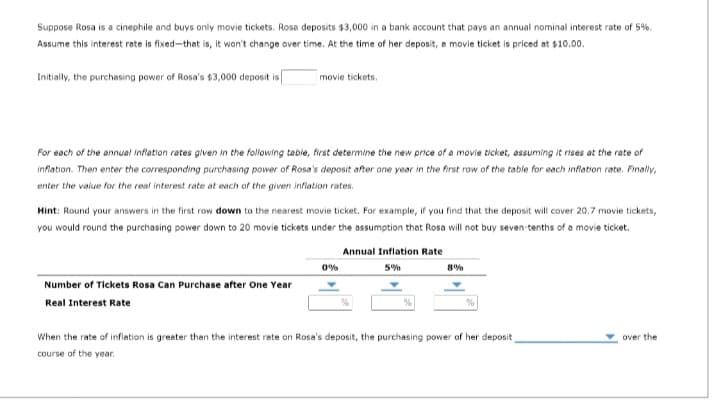 Suppose Rosa is a cinephile and buys only movie tickets. Rosa deposits $3,000 in a bank account that pays an annual nominal interest rate of 5%.
Assume this interest rate is fixed-that is, it won't change over time. At the time of her deposit, a movie ticket is priced at $10.00.
Initially, the purchasing power of Rosa's $3,000 deposit is
movie tickets.
For each of the annual Inflation rates given in the following table, first determine the new price of a movie ticket, assuming it rises at the rate of
inflation. Then enter the corresponding purchasing power of Rosa's deposit after one year in the first row of the table for each inflation rate. Finally,
enter the value for the real interest rate at each of the given inflation rates.
Hint: Round your answers in the first row down to the nearest movie ticket. For example, if you find that the deposit will cover 20.7 movie tickets,
you would round the purchasing power down to 20 movie tickets under the assumption that Rosa will not buy seven-tenths of a movie ticket.
Number of Tickets Rosa Can Purchase after One Year
Real Interest Rate
0%
Annual Inflation Rate
5%
8%
When the rate of inflation is greater than the interest rate on Rose's deposit, the purchasing power of her deposit
course of the year.
over the