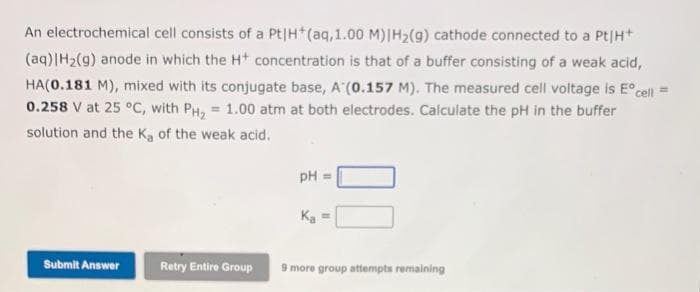 An electrochemical cell consists of a Pt|H+ (aq,1.00 M)|H₂(g) cathode connected to a Pt|H+
(aq)|H₂(g) anode in which the H+ concentration is that of a buffer consisting of a weak acid,
HA(0.181 M), mixed with its conjugate base, A (0.157 M). The measured cell voltage is Eºcell =
0.258 V at 25 °C, with PH₂ = 1.00 atm at both electrodes. Calculate the pH in the buffer
solution and the Ka of the weak acid.
Submit Answer
Retry Entire Group
pH =
K₂ =
9 more group attempts remaining