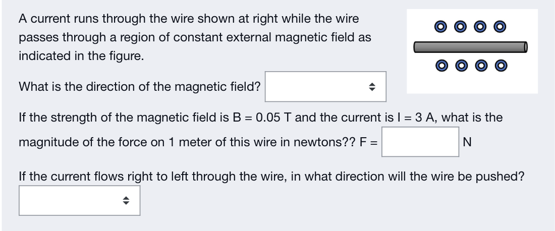 A current runs through the wire shown at right while the wire
passes through a region of constant external magnetic field as
indicated in the figure.
What is the direction of the magnetic field?
If the strength of the magnetic field is B = 0.05 T and the current is I = 3 A, what is the
magnitude of the force on 1 meter of this wire in newtons?? F =
N
◆
If the current flows right to left through the wire, in what direction will the wire be pushed?
◆