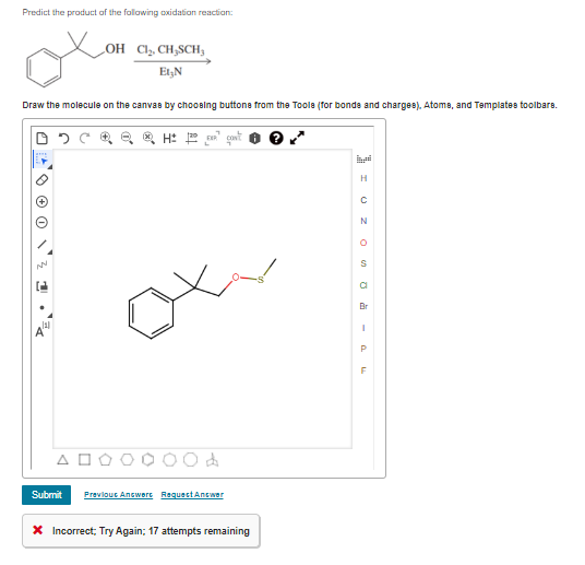 Predict the product of the following oxidation reaction:
Draw the molecule on the canvas by choosing buttons from the Tools (for bonds and charges), Atome, and Templates toolbare.
05
NN
1
121
A
OH Cl₂, CH,SCH,
Et₂N
A
HEART
d
Submit Previous Answert Request Answer
* Incorrect; Try Again; 17 attempts remaining
I UZ OO -
H
N
a
Br
P
F