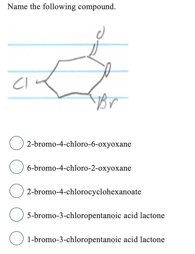 Name the following compound.
CI
Br
O2-bromo-4-chloro-6-oxyoxane
○ 6-bromo-4-chloro-2-oxyoxane
O2-bromo-4-chlorocyclohexanoate
○ 5-bromo-3-chloropentanoic
acid lactone
○ 1-bromo-3-chloropentanoic acid lactone