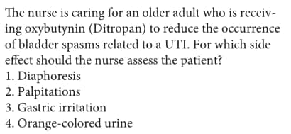 The nurse is caring for an older adult who is receiv-
ing oxybutynin (Ditropan) to reduce the occurrence
of bladder spasms related to a UTI. For which side
effect should the nurse assess the patient?
1. Diaphoresis
2. Palpitations
3. Gastric irritation
4. Orange-colored urine