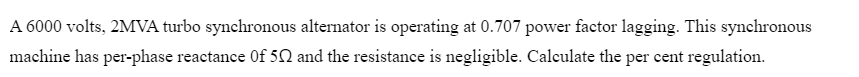 A 6000 volts, 2MVA turbo synchronous alternator is operating at 0.707 power factor lagging. This synchronous
machine has per-phase reactance Of 50 and the resistance is negligible. Calculate the per cent regulation.
