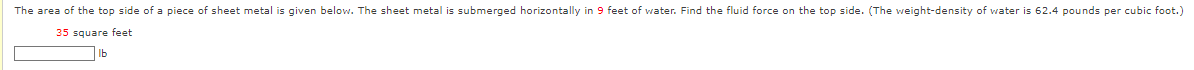 The area of the top side of a piece of sheet metal given below. The sheet metal is submerged horizontally in 9 feet of water. Find the fluid force on the top side. (The weight-density of water is 62.4 pounds per cubic foot.)
35 square feet