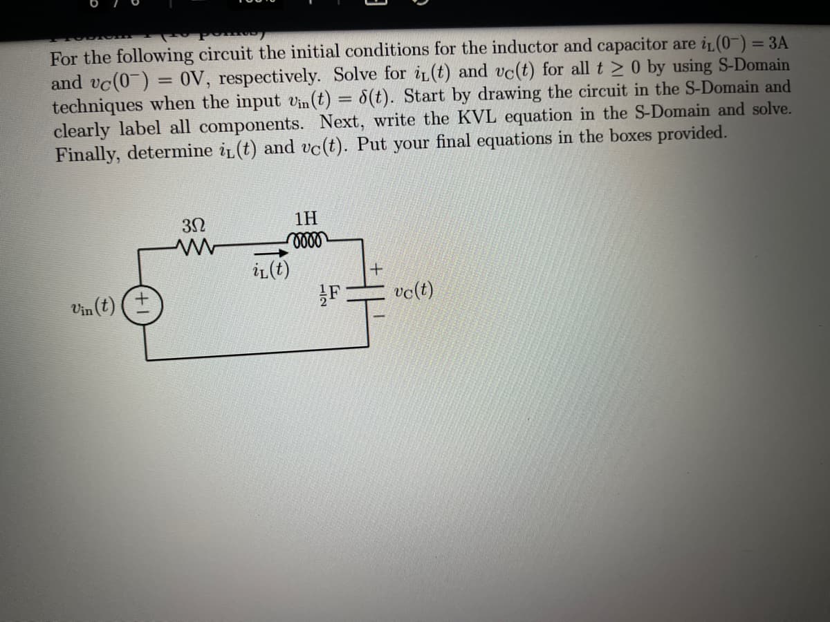 For the following circuit the initial conditions for the inductor and capacitor are i (0-) = 3A
and vc(0) = 0V, respectively. Solve for i(t) and vc(t) for all t > 0 by using S-Domain
techniques when the input vn (t) = 8(t). Start by drawing the circuit in the S-Domain and
clearly label all components. Next, write the KVL equation in the S-Domain and solve.
Finally, determine iL(t) and vc(t). Put your final equations in the boxes provided.
1H
iL(t)
vo(t)
Vin (t)
