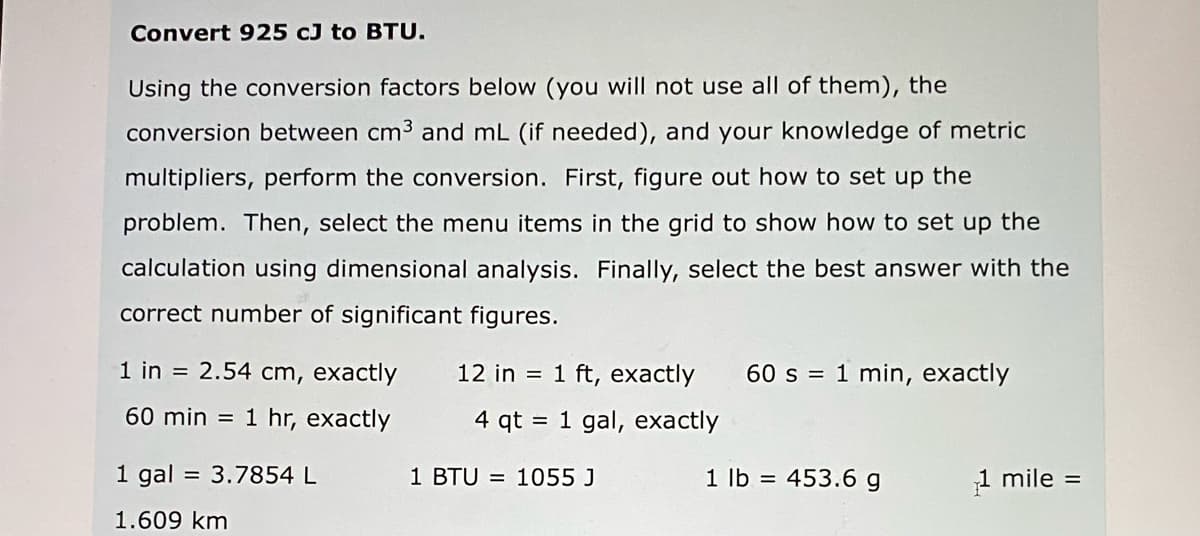 Convert 925 cJ to BTU.
Using the conversion factors below (you will not use all of them), the
conversion between cm3 and mL (if needed), and your knowledge of metric
multipliers, perform the conversion. First, figure out how to set up the
problem. Then, select the menu items in the grid to show how to set up the
calculation using dimensional analysis. Finally, select the best answer with the
correct number of significant figures.
1 in = 2.54 cm, exactly
12 in = 1 ft, exactly
60 s = 1 min, exactly
60 min =
1 hr, exactly
4 qt
= 1 gal, exactly
1 gal = 3.7854 L
1 BTU = 1055 J
1 lb =
453.6 g
1 mile =
1.609 km
