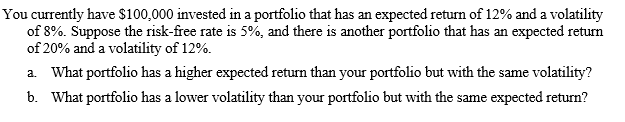 You currently have $100,000 invested in a portfolio that has an expected return of 12% and a volatility
of 8%. Suppose the risk-free rate is 5%, and there is another portfolio that has an expected return
of 20% and a volatility of 12%.
a. What portfolio has a higher expected return than your portfolio but with the same volatility?
b. What portfolio has a lower volatility than your portfolio but with the same expected return?
