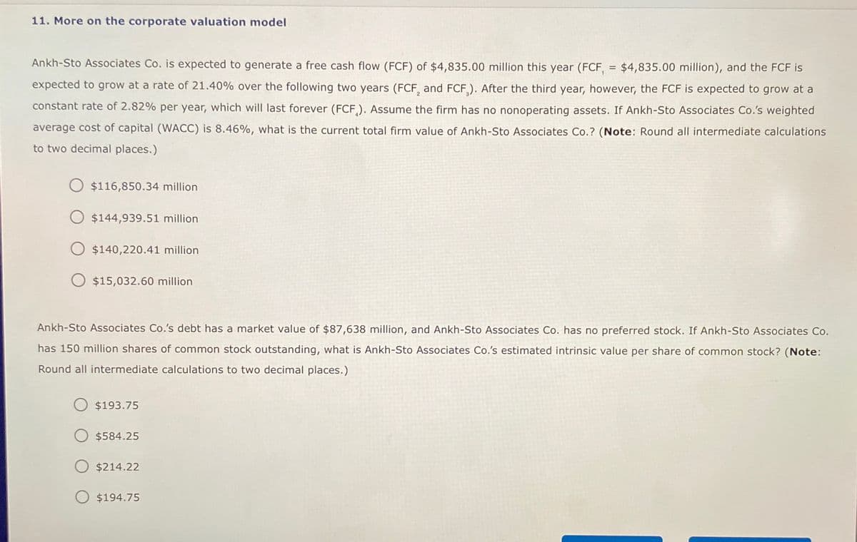 11. More on the corporate valuation model
=
Ankh-Sto Associates Co. is expected to generate a free cash flow (FCF) of $4,835.00 million this year (FCF, $4,835.00 million), and the FCF is
expected to grow at a rate of 21.40% over the following two years (FCF, and FCF). After the third year, however, the FCF is expected to grow at a
constant rate of 2.82% per year, which will last forever (FCF). Assume the firm has no nonoperating assets. If Ankh-Sto Associates Co.'s weighted
average cost of capital (WACC) is 8.46%, what is the current total firm value of Ankh-Sto Associates Co.? (Note: Round all intermediate calculations
to two decimal places.)
$116,850.34 million
$144,939.51 million
$140,220.41 million
$15,032.60 million
Ankh-Sto Associates Co.'s debt has a market value of $87,638 million, and Ankh-Sto Associates Co. has no preferred stock. If Ankh-Sto Associates Co.
has 150 million shares of common stock outstanding, what is Ankh-Sto Associates Co.'s estimated intrinsic value per share of common stock? (Note:
Round all intermediate calculations to two decimal places.)
$193.75
$584.25
$214.22
$194.75