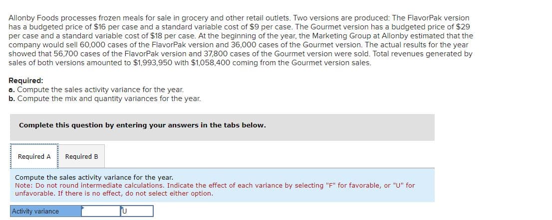 Allonby Foods processes frozen meals for sale in grocery and other retail outlets. Two versions are produced: The FlavorPak version
has a budgeted price of $16 per case and a standard variable cost of $9 per case. The Gourmet version has a budgeted price of $29
per case and a standard variable cost of $18 per case. At the beginning of the year, the Marketing Group at Allonby estimated that the
company would sell 60,000 cases of the FlavorPak version and 36,000 cases of the Gourmet version. The actual results for the year
showed that 56,700 cases of the FlavorPak version and 37,800 cases of the Gourmet version were sold. Total revenues generated by
sales of both versions amounted to $1,993,950 with $1,058,400 coming from the Gourmet version sales.
Required:
a. Compute the sales activity variance for the year.
b. Compute the mix and quantity variances for the year.
Complete this question by entering your answers in the tabs below.
Required A Required B
Compute the sales activity variance for the year.
Note: Do not round intermediate calculations. Indicate the effect of each variance by selecting "F" for favorable, or "U" for
unfavorable. If there is no effect, do not select either option.
Activity variance