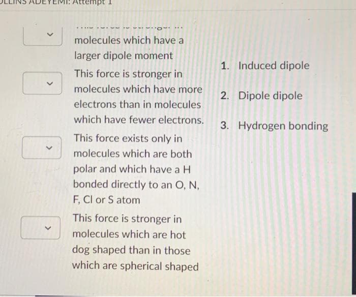 Attempt
O***
✓molecules which have a
larger dipole moment
This force is stronger in
molecules which have more
electrons than in molecules
which have fewer electrons.
This force exists only in
molecules which are both
polar and which have a H
bonded directly to an O, N,
F, CI or S atom
This force is stronger in
molecules which are hot
dog shaped than in those
which are spherical shaped
1. Induced dipole
2. Dipole dipole
3. Hydrogen bonding
