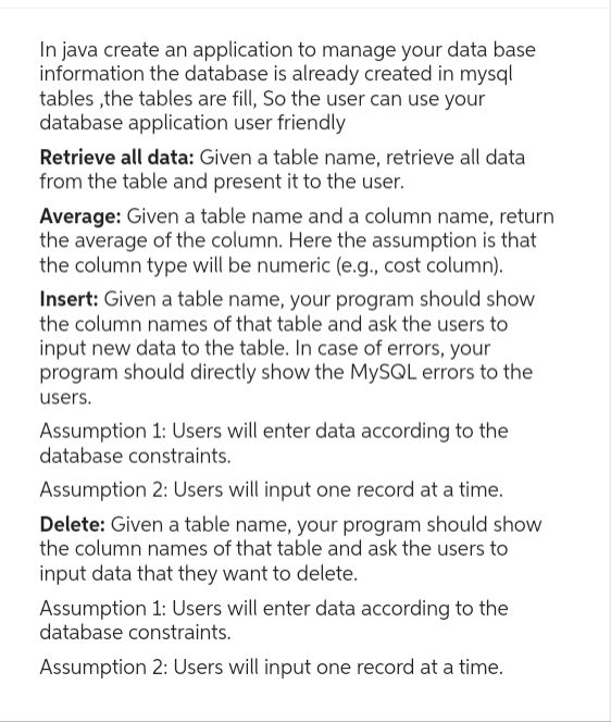 In java create an application to manage your data base
information the database is already created in mysql
tables, the tables are fill, So the user can use your
database application user friendly
Retrieve all data: Given a table name, retrieve all data
from the table and present it to the user.
Average: Given a table name and a column name, return
the average of the column. Here the assumption is that
the column type will be numeric (e.g., cost column).
Insert: Given a table name, your program should show
the column names of that table and ask the users to
input new data to the table. In case of errors, your
program should directly show the MySQL errors to the
users.
Assumption 1: Users will enter data according to the
database constraints.
Assumption 2: Users will input one record at a time.
Delete: Given a table name, your program should show
the column names of that table and ask the users to
input data that they want to delete.
Assumption 1: Users will enter data according to the
database constraints.
Assumption 2: Users will input one record at a time.