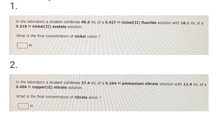 1.
In the laboratory a student combines 49.5 mL of a 0.437 M nickel(II) fluoride solution with 16.1 mL of a
0.318 M nickel(II) acetate solution.
What is the final concentration of nickel cation?
M
2.
In the laboratory a student combines 37.4 mL of a 0.244 M ammonium nitrate solution with 12.4 mL of a
0.406 M copper (II) nitrate solution.
What is the final concentration of nitrate anion ?
M