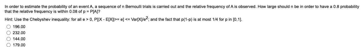 In order to estimate the probability of an event A, a sequence of n Bernoulli trials is carried out and the relative frequency of A is observed. How large should n be in order to have a 0.8 probability
that the relative frequency is within 0.08 of p = P[A]?
Hint: Use the Chebyshev inequality: for all e > 0, P[|X - E[X]>=e] <= Var[X]/e²; and the fact that p(1-p) is at most 1/4 for p in [0,1].
196.00
232.00
144.00
179.00