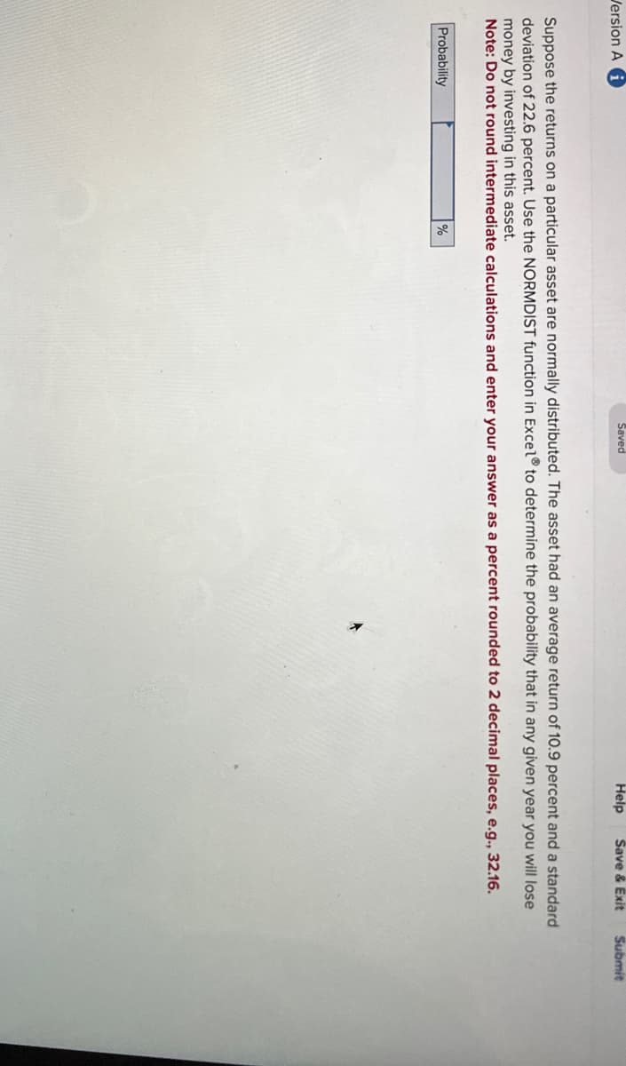 Version Ai
Saved
Help
Save & Exit
Submit
Suppose the returns on a particular asset are normally distributed. The asset had an average return of 10.9 percent and a standard
deviation of 22.6 percent. Use the NORMDIST function in Excel® to determine the probability that in any given year you will lose
money by investing in this asset.
Note: Do not round intermediate calculations and enter your answer as a percent rounded to 2 decimal places, e.g., 32.16.
Probability
%
