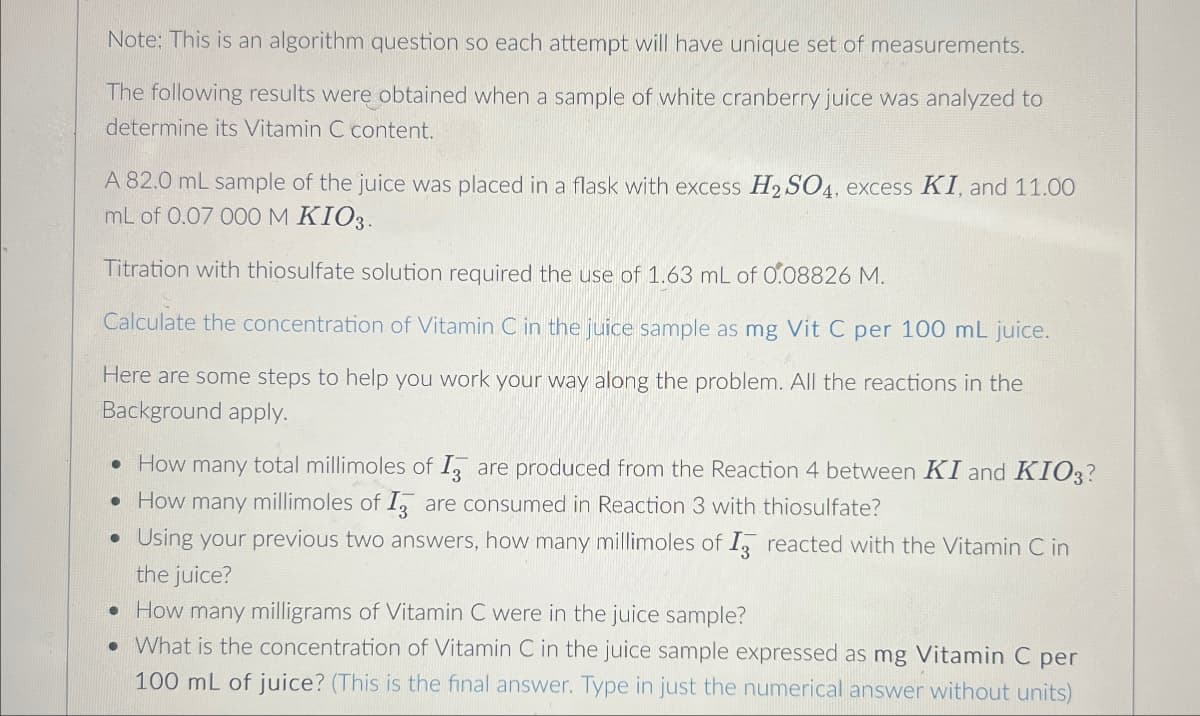 Note: This is an algorithm question so each attempt will have unique set of measurements.
The following results were obtained when a sample of white cranberry juice was analyzed to
determine its Vitamin C content.
A 82.0 mL sample of the juice was placed in a flask with excess H2SO4, excess KI, and 11.00
mL of 0.07 000 M KIO3.
Titration with thiosulfate solution required the use of 1.63 mL of 0.08826 M.
Calculate the concentration of Vitamin C in the juice sample as mg Vit C per 100 mL juice.
Here are some steps to help you work your way along the problem. All the reactions in the
Background apply.
• How many total millimoles of I are produced from the Reaction 4 between KI and KIO3?
• How many millimoles of I are consumed in Reaction 3 with thiosulfate?
.
Using your previous two answers, how many millimoles of I reacted with the Vitamin C in
the juice?
• How many milligrams of Vitamin C were in the juice sample?
• What is the concentration of Vitamin C in the juice sample expressed as mg Vitamin C per
100 mL of juice? (This is the final answer. Type in just the numerical answer without units)