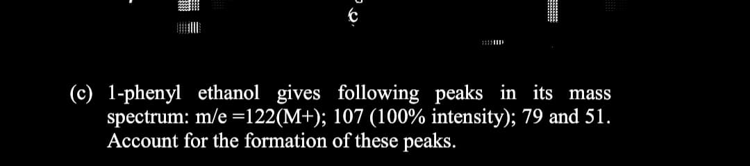 (c) 1-phenyl ethanol gives following peaks in its mass
spectrum: m/e =122(M+); 107 (100% intensity); 79 and 51.
Account for the formation of these peaks.
