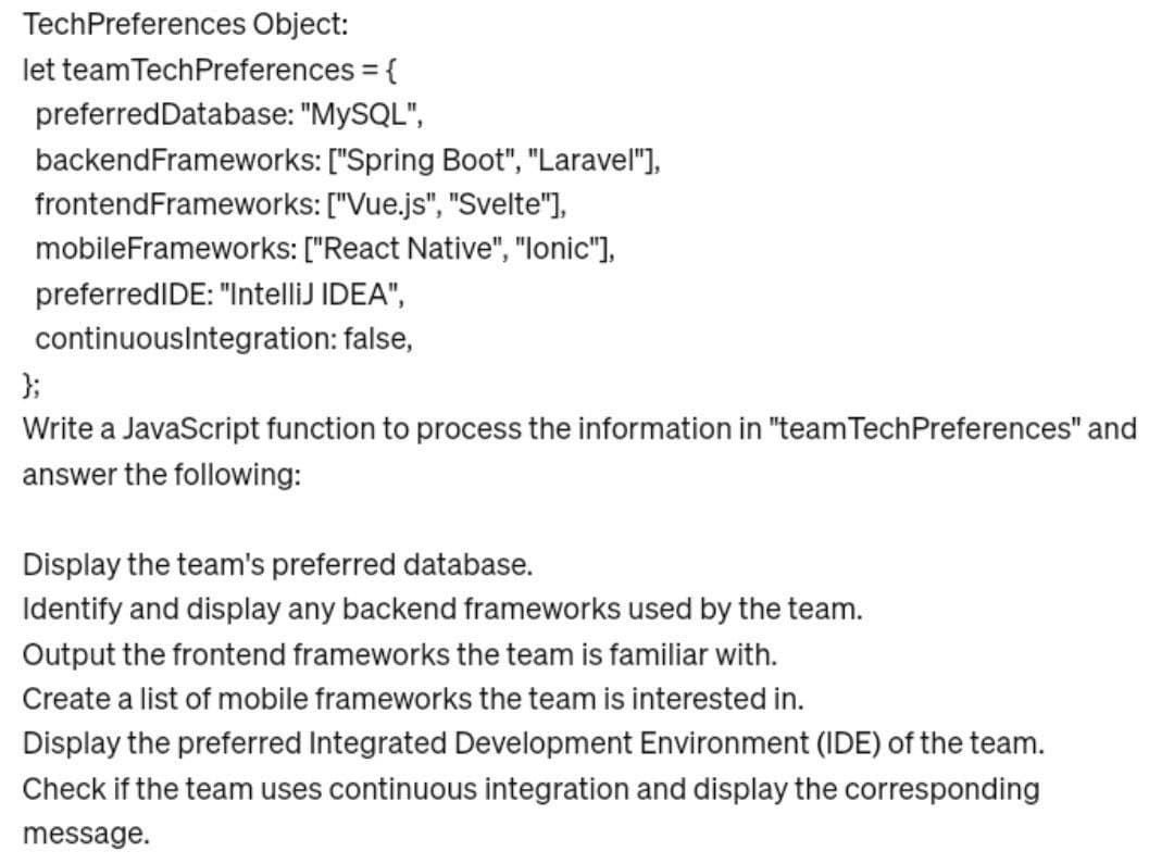 TechPreferences Object:
let team TechPreferences = {
preferred Database: "MySQL",
backend Frameworks: ["Spring Boot", "Laravel"],
["Vue.js", "Svelte"],
frontendFrameworks:
mobileFrameworks: ["React Native","lonic"],
preferredIDE: "IntelliJ IDEA",
continuousIntegration: false,
};
Write a JavaScript function to process the information in "team Tech Preferences" and
answer the following:
Display the team's preferred database.
Identify and display any backend frameworks used by the team.
Output the frontend frameworks the team is familiar with.
Create a list of mobile frameworks the team is interested in.
Display the preferred Integrated Development Environment (IDE) of the team.
Check if the team uses continuous integration and display the corresponding
message.