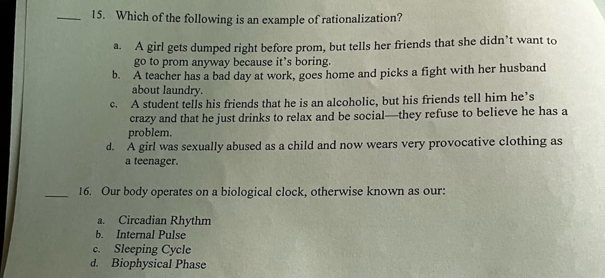 15. Which of the following is an example of rationalization?
A girl gets dumped right before prom, but tells her friends that she didn't want to
go to prom anyway because it's boring.
b.
A teacher has a bad day at work, goes home and picks a fight with her husband
about laundry.
a.
a.
b.
16. Our body operates on a biological clock, otherwise known as our:
Circadian Rhythm
Internal Pulse
c.
Sleeping Cycle
d. Biophysical Phase
C.
A student tells his friends that he is an alcoholic, but his friends tell him he's
crazy and that he just drinks to relax and be social-they refuse to believe he has a
problem.
d.
A girl was sexually abused as a child and now wears very provocative clothing as
a teenager.
