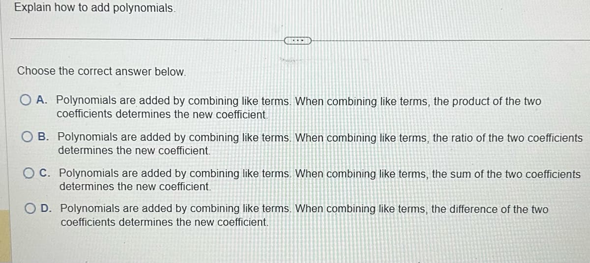 Explain how to add polynomials.
Choose the correct answer below.
OFFI
O A. Polynomials are added by combining like terms. When combining like terms, the product of the two
coefficients determines the new coefficient.
B. Polynomials are added by combining like terms. When combining like terms, the ratio of the two coefficients
determines the new coefficient.
C. Polynomials are added by combining like terms. When combining like terms, the sum of the two coefficients
determines the new coefficient.
D. Polynomials are added by combining like terms. When combining like terms, the difference of the two
coefficients determines the new coefficient.