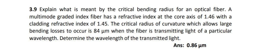 3.9 Explain what is meant by the critical bending radius for an optical fiber. A
multimode graded index fiber has a refractive index at the core axis of 1.46 with a
cladding refractive index of 1.45. The critical radius of curvature which allows large
bending losses to occur is 84 um when the fiber is transmitting light of a particular
wavelength. Determine the wavelength of the transmitted light.
Ans: 0.86 µm
