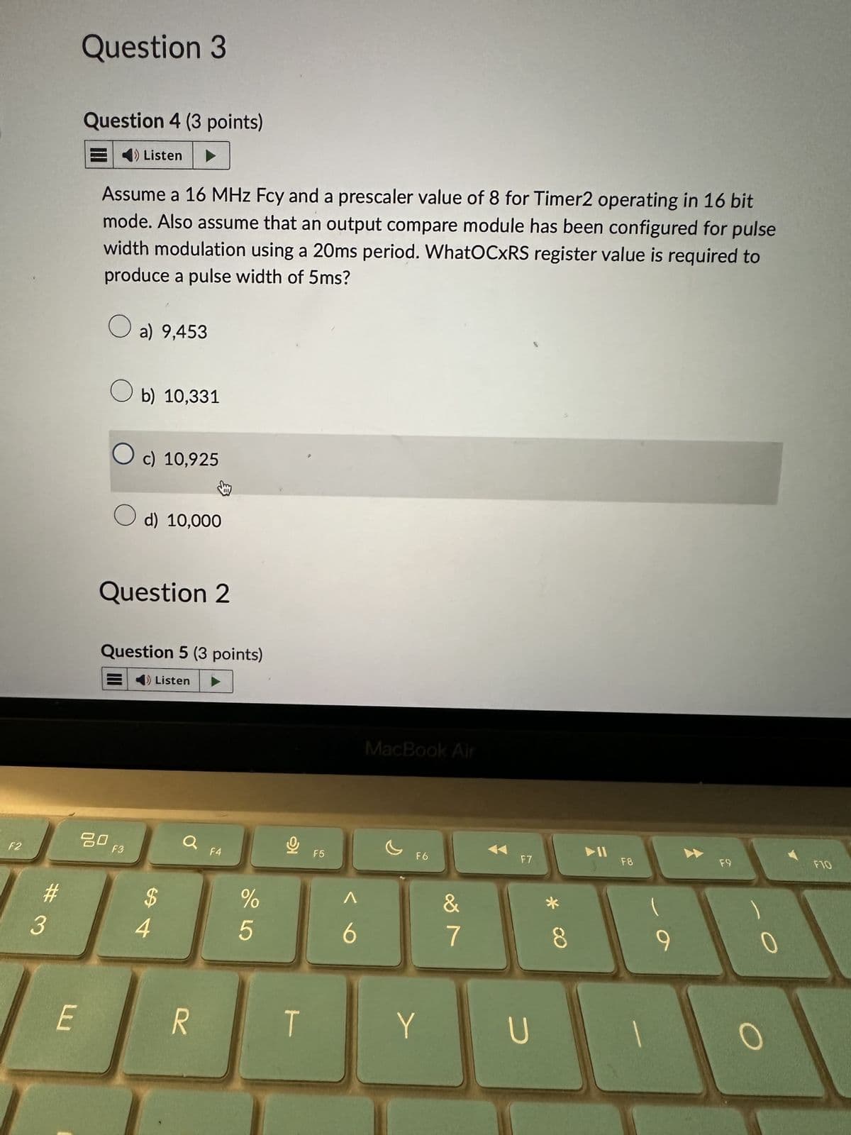 Question 3
Question 4 (3 points)
Listen
Assume a 16 MHz Fcy and a prescaler value of 8 for Timer2 operating in 16 bit
mode. Also assume that an output compare module has been configured for pulse
width modulation using a 20ms period. WhatOCXRS register value is required to
produce a pulse width of 5ms?
a) 9,453
b) 10,331
☐ c) 10,925
○ d) 10,000
Question 2
Question 5 (3 points)
Listen
905
84
F2
ㅁㅁ
F3
$
a F4
%
#3
E
F5
MacBook Air
F6
F7
Λ
6
7
29
* CO
8
R
T
Y
U
114
F8
9
F9
FTO
