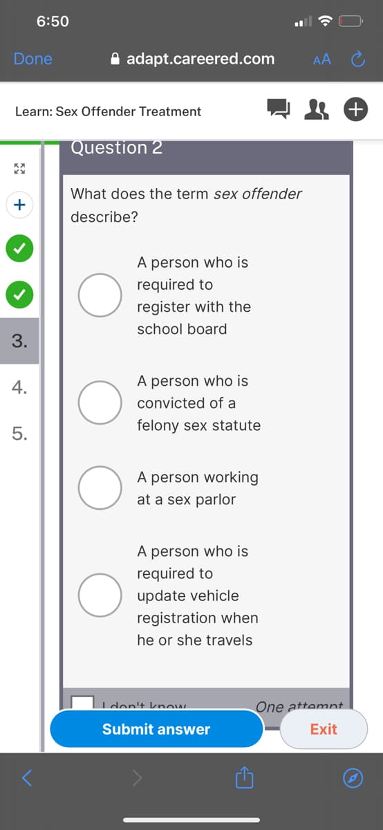 6:50
Done
A adapt.careered.com
AA
Learn: Sex Offender Treatment
Question 2
What does the term sex offender
+
describe?
A person who is
required to
register with the
school board
3.
4.
A person who is
convicted of a
felony sex statute
5.
A person working
at a sex parlor
A person who is
required to
update vehicle
registration when
he or she travels
Iden't know
One attemnt
Submit answer
Exit
