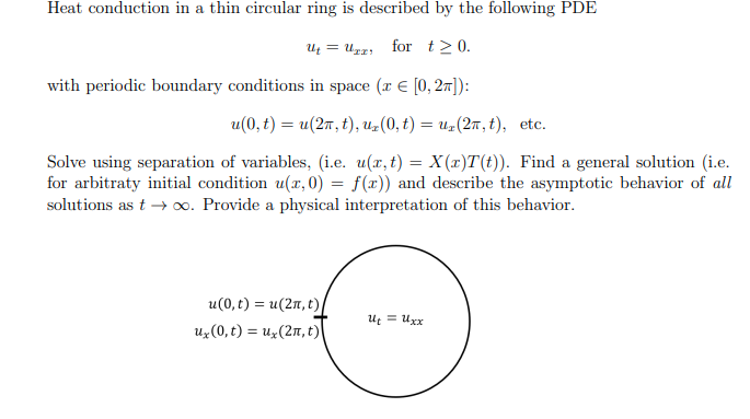 Heat conduction in a thin circular ring is described by the following PDE
Ut=Uzz for t≥ 0.
with periodic boundary conditions in space (r = [0, 2π]):
u(0, t) = u(2n, t), ux(0, t) = uz (2π, t), etc.
Solve using separation of variables, (i.e. u(x, t) = X(x)T(t)). Find a general solution (i.e.
for arbitraty initial condition u(x,0) = f(x)) and describe the asymptotic behavior of all
solutions as t→ ∞o. Provide a physical interpretation of this behavior.
u(0, t) = u(2n, t)
ux (0,t) = ux (2n, t)
Ut = Uxx