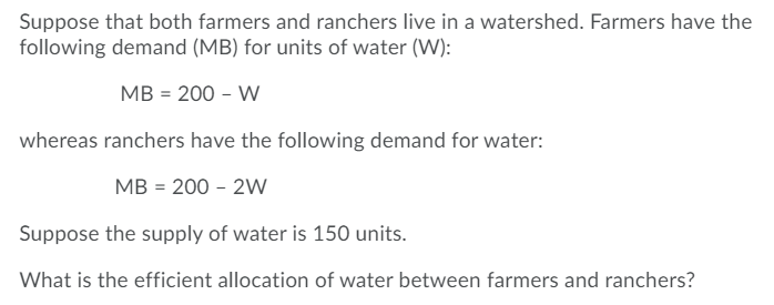 Suppose that both farmers and ranchers live in a watershed. Farmers have the
following demand (MB) for units of water (W):
MB = 200 - W
whereas ranchers have the following demand for water:
MB = 200 - 2W
Suppose the supply of water is 150 units.
What is the efficient allocation of water between farmers and ranchers?