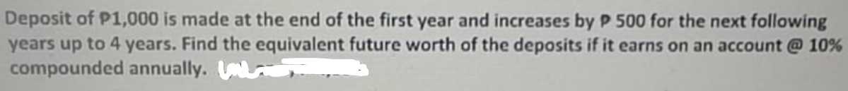 Deposit of P1,000 is made at the end of the first year and increases by P 500 for the next following
years up to 4 years. Find the equivalent future worth of the deposits if it earns on an account @ 10%
compounded annually.
