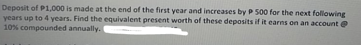 Deposit of P1,000 is made at the end of the first year and increases by P 500 for the next following
years up to 4 years. Find the equivalent present worth of these deposits if it earns on an account @
10% compounded annually.
